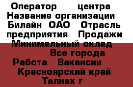 Оператор Call-центра › Название организации ­ Билайн, ОАО › Отрасль предприятия ­ Продажи › Минимальный оклад ­ 15 000 - Все города Работа » Вакансии   . Красноярский край,Талнах г.